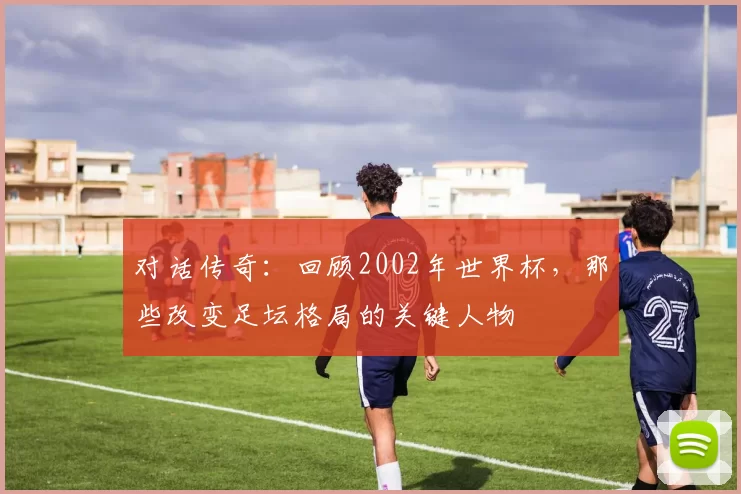 对话传奇：回顾2002年世界杯，那些改变足坛格局的关键人物
