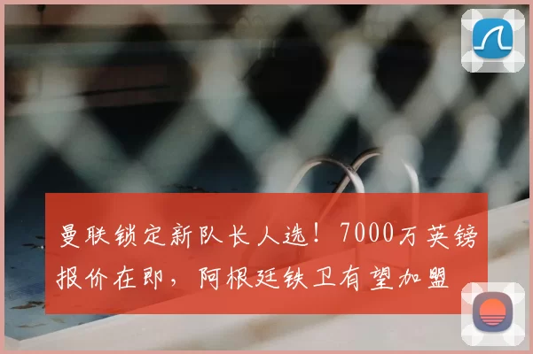 曼联锁定新队长人选！7000万英镑报价在即，阿根廷铁卫有望加盟
